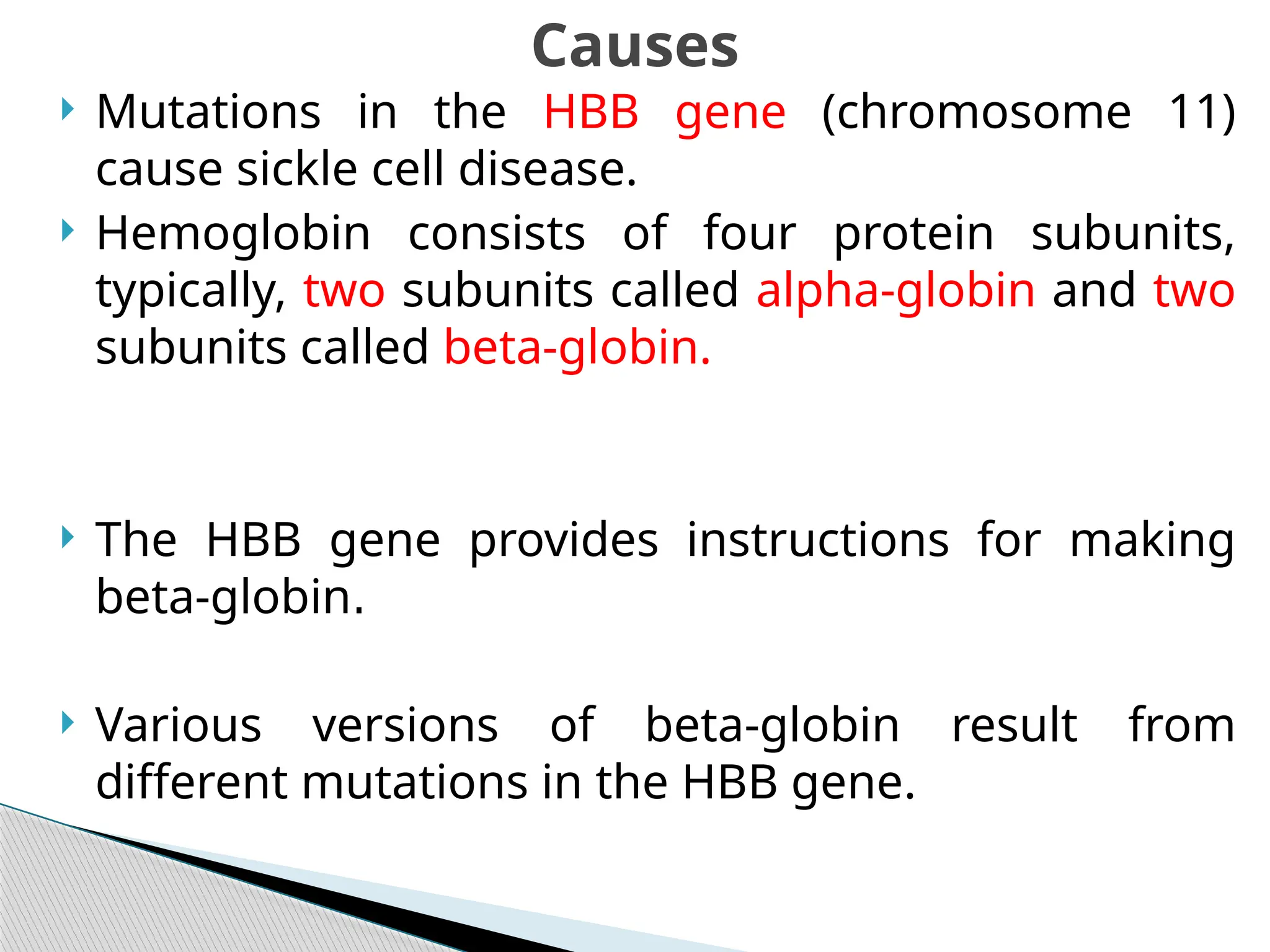  Mutations in the HBB gene (chromosome 11)
cause sickle cell disease.
 Hemoglobin consists of four protein subunits,
typically, two subunits called alpha-globin and two
subunits called beta-globin.
 The HBB gene provides instructions for making
beta-globin.
 Various versions of beta-globin result from
different mutations in the HBB gene.
Causes
 
