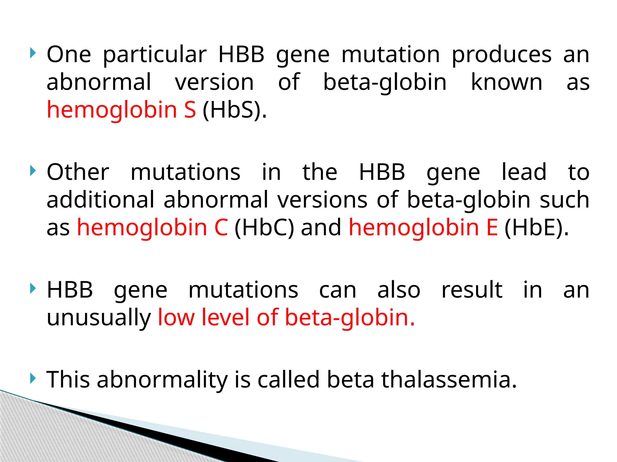  One particular HBB gene mutation produces an
abnormal version of beta-globin known as
hemoglobin S (HbS).
 Other mutations in the HBB gene lead to
additional abnormal versions of beta-globin such
as hemoglobin C (HbC) and hemoglobin E (HbE).
 HBB gene mutations can also result in an
unusually low level of beta-globin.
 This abnormality is called beta thalassemia.
 