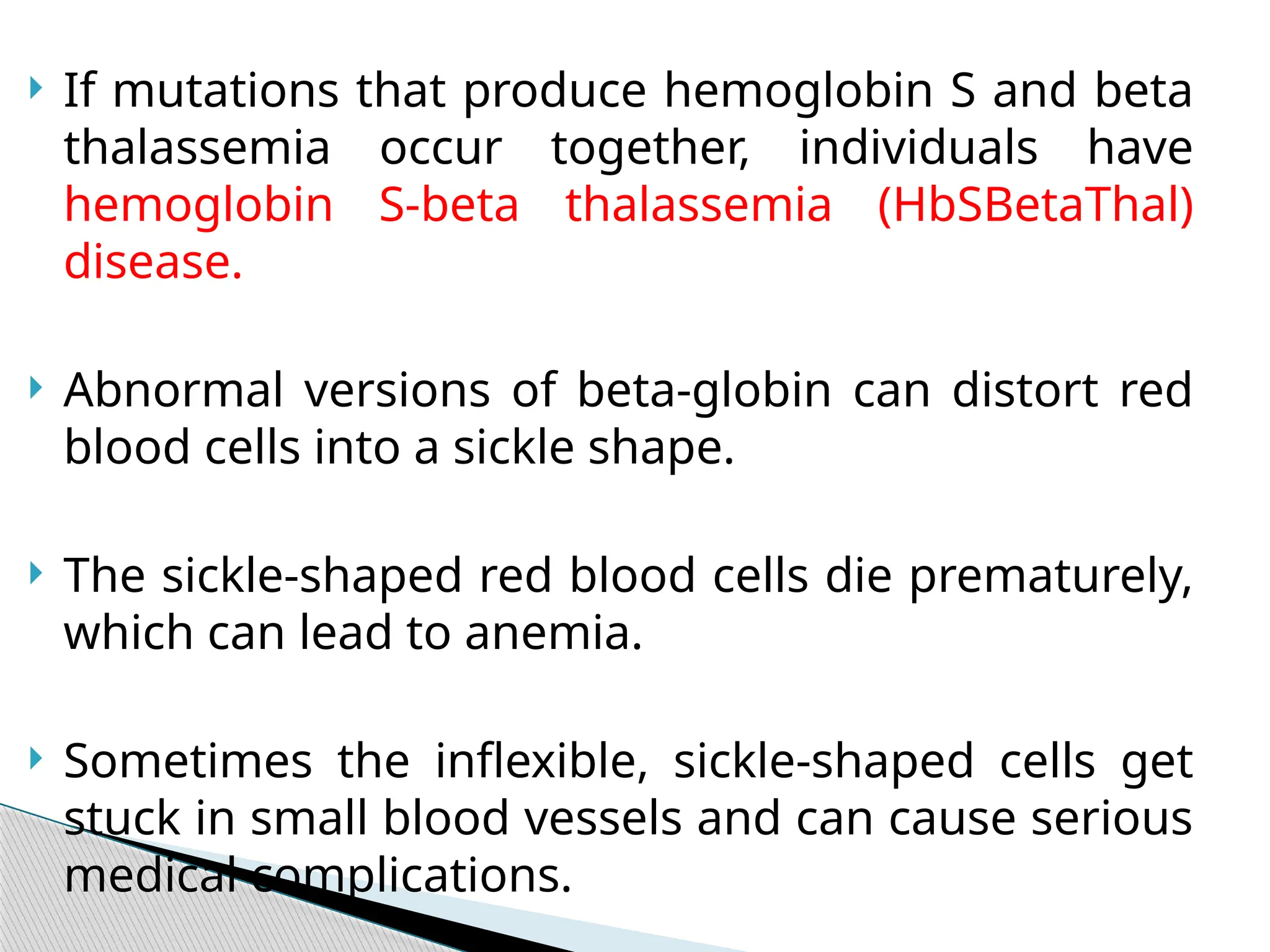  If mutations that produce hemoglobin S and beta
thalassemia occur together, individuals have
hemoglobin S-beta thalassemia (HbSBetaThal)
disease.
 Abnormal versions of beta-globin can distort red
blood cells into a sickle shape.
 The sickle-shaped red blood cells die prematurely,
which can lead to anemia.
 Sometimes the inflexible, sickle-shaped cells get
stuck in small blood vessels and can cause serious
medical complications.
 