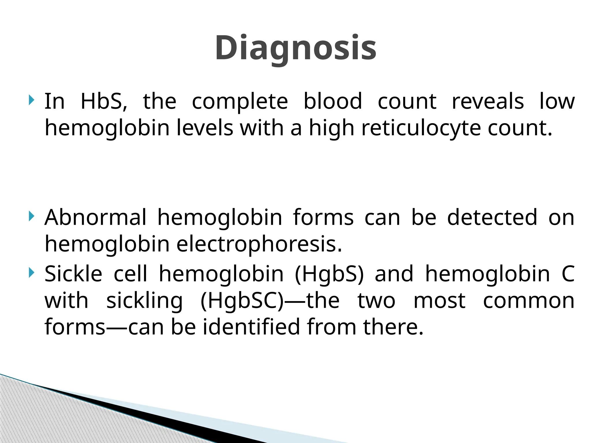 In HbS, the complete blood count reveals low
hemoglobin levels with a high reticulocyte count.
 Abnormal hemoglobin forms can be detected on
hemoglobin electrophoresis.
 Sickle cell hemoglobin (HgbS) and hemoglobin C
with sickling (HgbSC)—the two most common
forms—can be identified from there.
Diagnosis
 