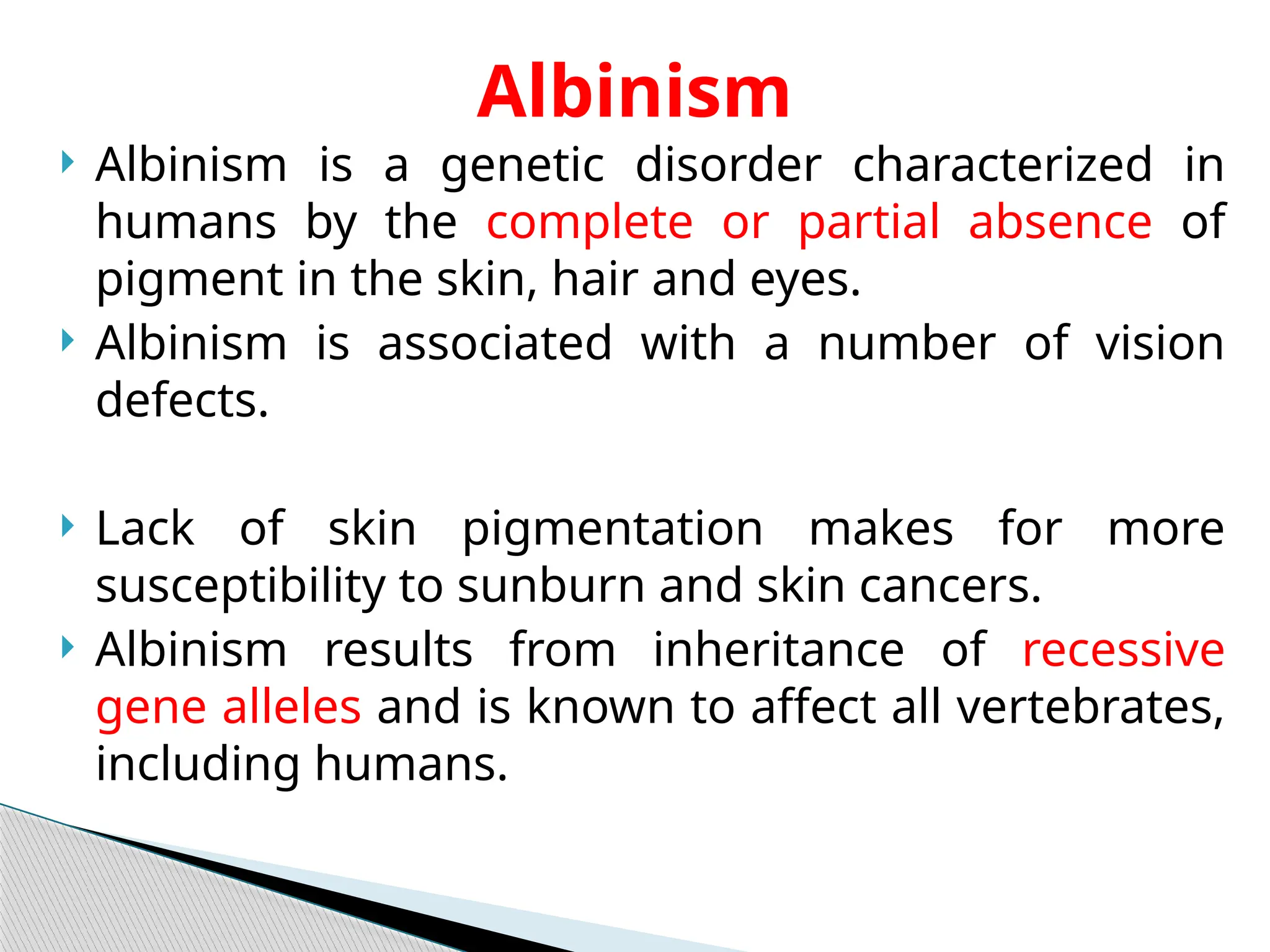  Albinism is a genetic disorder characterized in
humans by the complete or partial absence of
pigment in the skin, hair and eyes.
 Albinism is associated with a number of vision
defects.
 Lack of skin pigmentation makes for more
susceptibility to sunburn and skin cancers.
 Albinism results from inheritance of recessive
gene alleles and is known to affect all vertebrates,
including humans.
Albinism
 