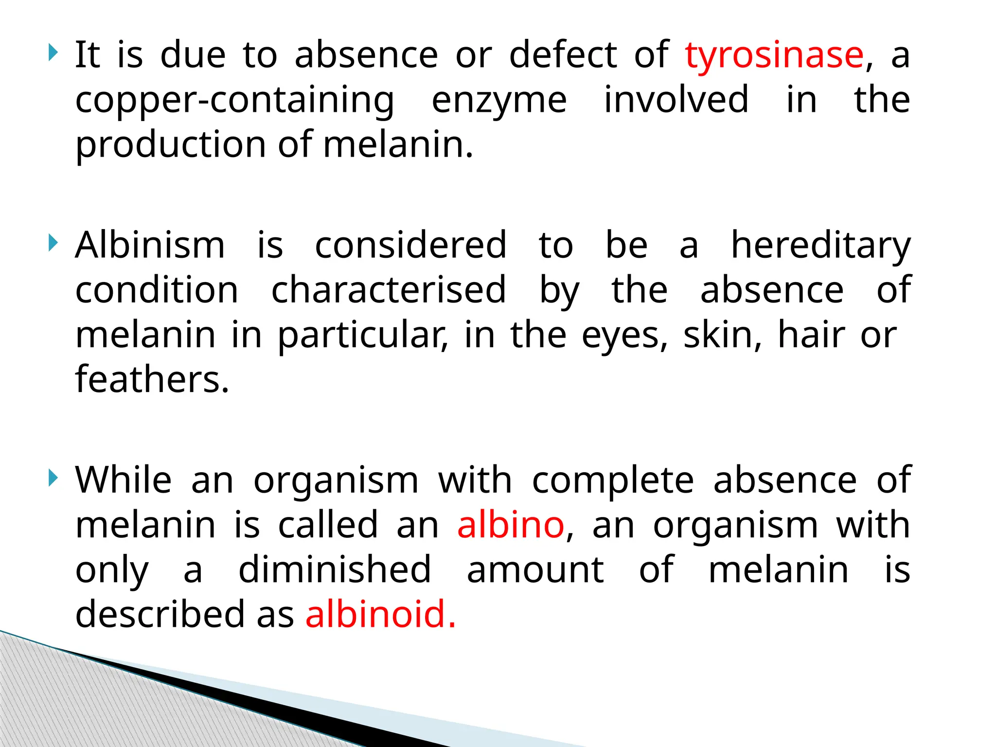  It is due to absence or defect of tyrosinase, a
copper-containing enzyme involved in the
production of melanin.
 Albinism is considered to be a hereditary
condition characterised by the absence of
melanin in particular, in the eyes, skin, hair or
feathers.
 While an organism with complete absence of
melanin is called an albino, an organism with
only a diminished amount of melanin is
described as albinoid.
 