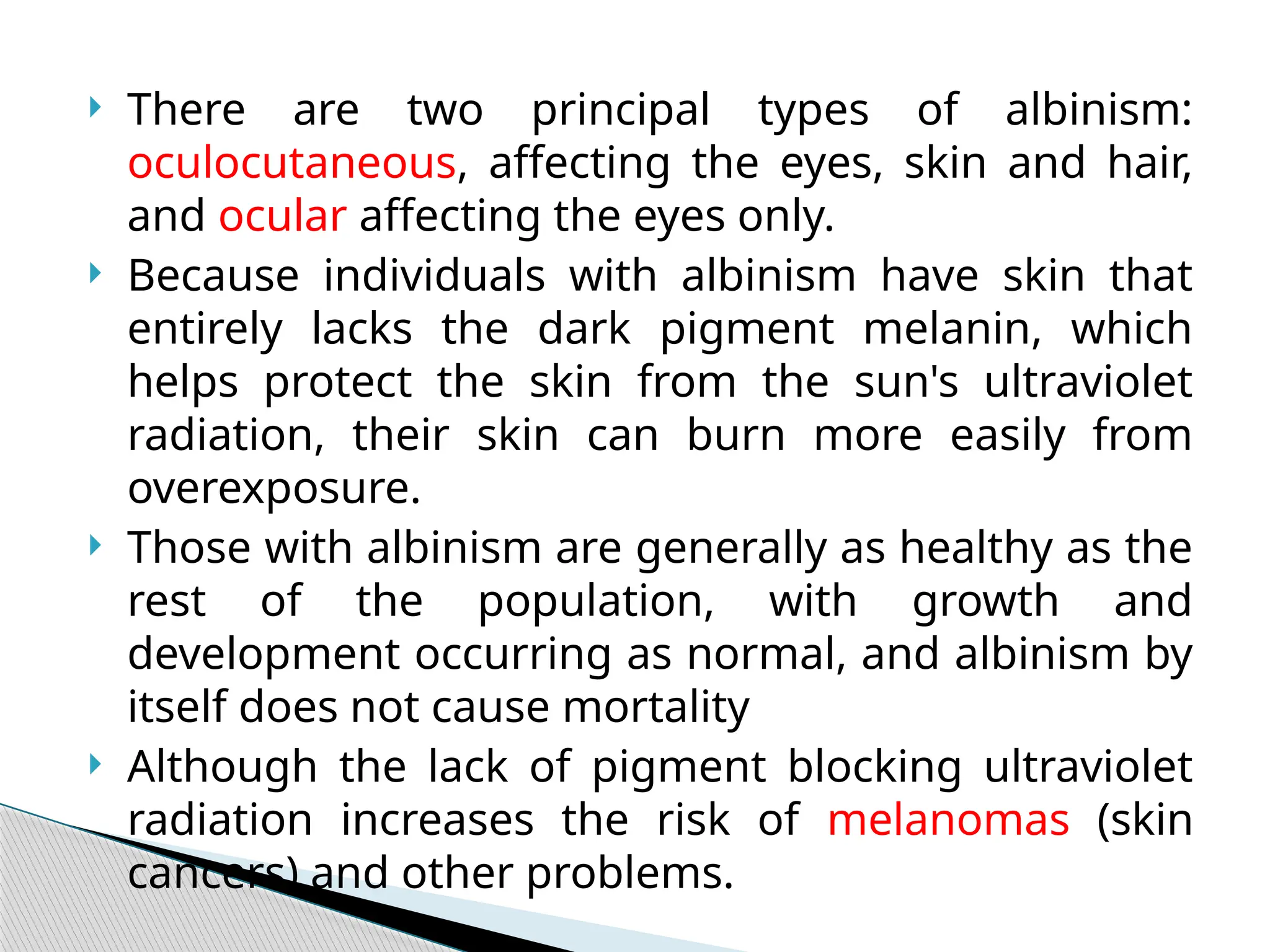  There are two principal types of albinism:
oculocutaneous, affecting the eyes, skin and hair,
and ocular affecting the eyes only.
 Because individuals with albinism have skin that
entirely lacks the dark pigment melanin, which
helps protect the skin from the sun's ultraviolet
radiation, their skin can burn more easily from
overexposure.
 Those with albinism are generally as healthy as the
rest of the population, with growth and
development occurring as normal, and albinism by
itself does not cause mortality
 Although the lack of pigment blocking ultraviolet
radiation increases the risk of melanomas (skin
cancers) and other problems.
 