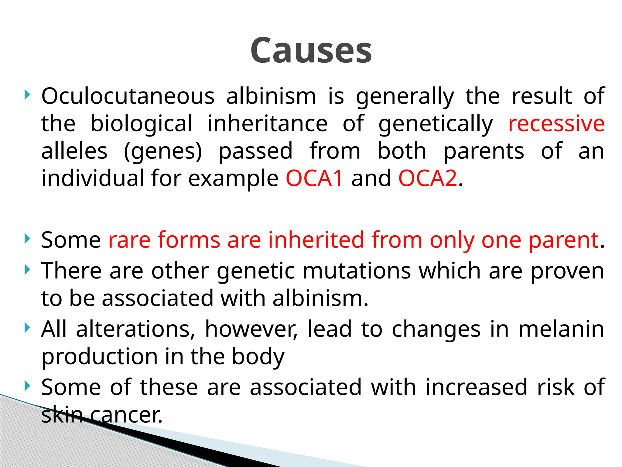  Oculocutaneous albinism is generally the result of
the biological inheritance of genetically recessive
alleles (genes) passed from both parents of an
individual for example OCA1 and OCA2.
 Some rare forms are inherited from only one parent.
 There are other genetic mutations which are proven
to be associated with albinism.
 All alterations, however, lead to changes in melanin
production in the body
 Some of these are associated with increased risk of
skin cancer.
Causes
 