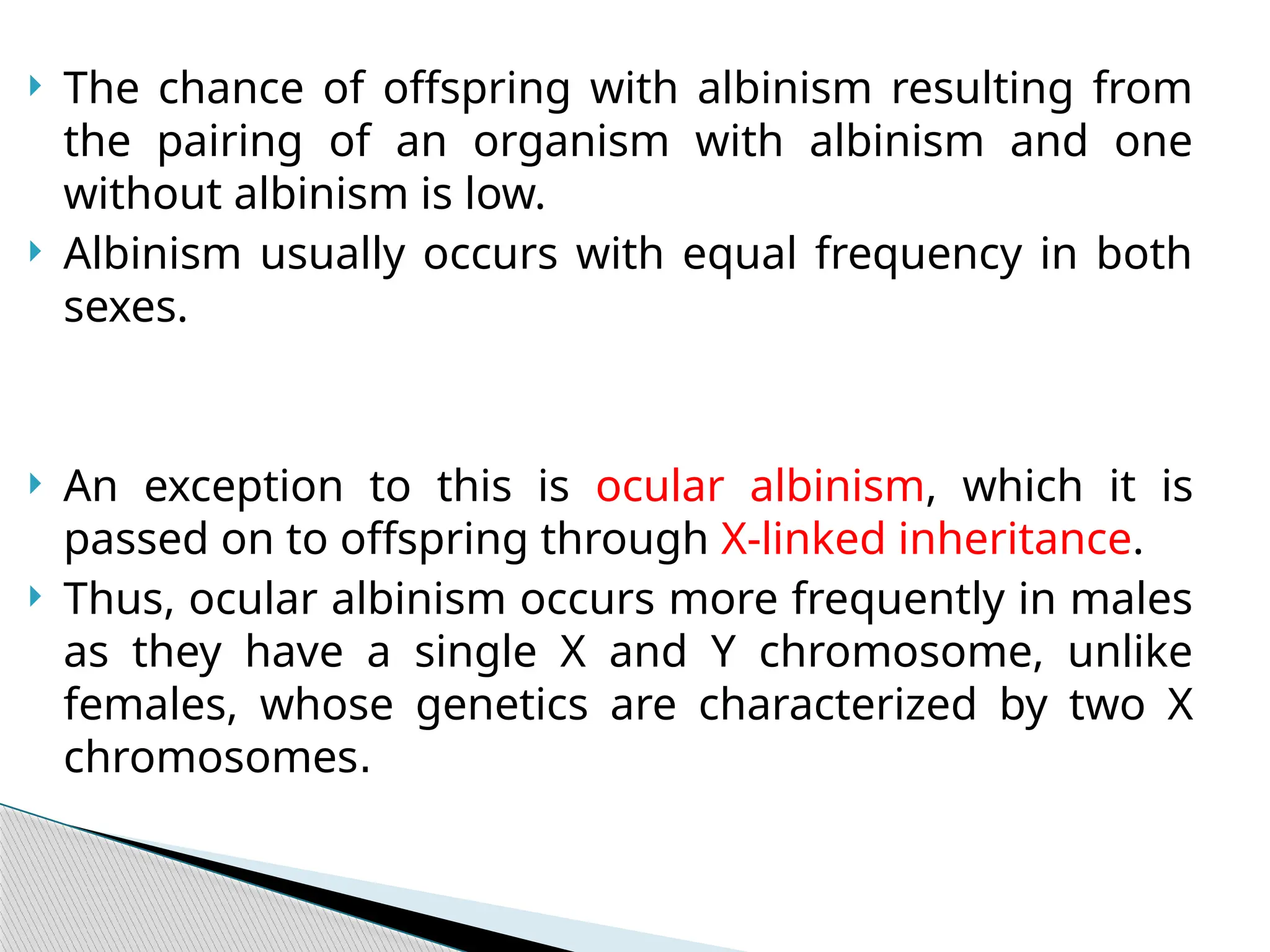  The chance of offspring with albinism resulting from
the pairing of an organism with albinism and one
without albinism is low.
 Albinism usually occurs with equal frequency in both
sexes.
 An exception to this is ocular albinism, which it is
passed on to offspring through X-linked inheritance.
 Thus, ocular albinism occurs more frequently in males
as they have a single X and Y chromosome, unlike
females, whose genetics are characterized by two X
chromosomes.
 
