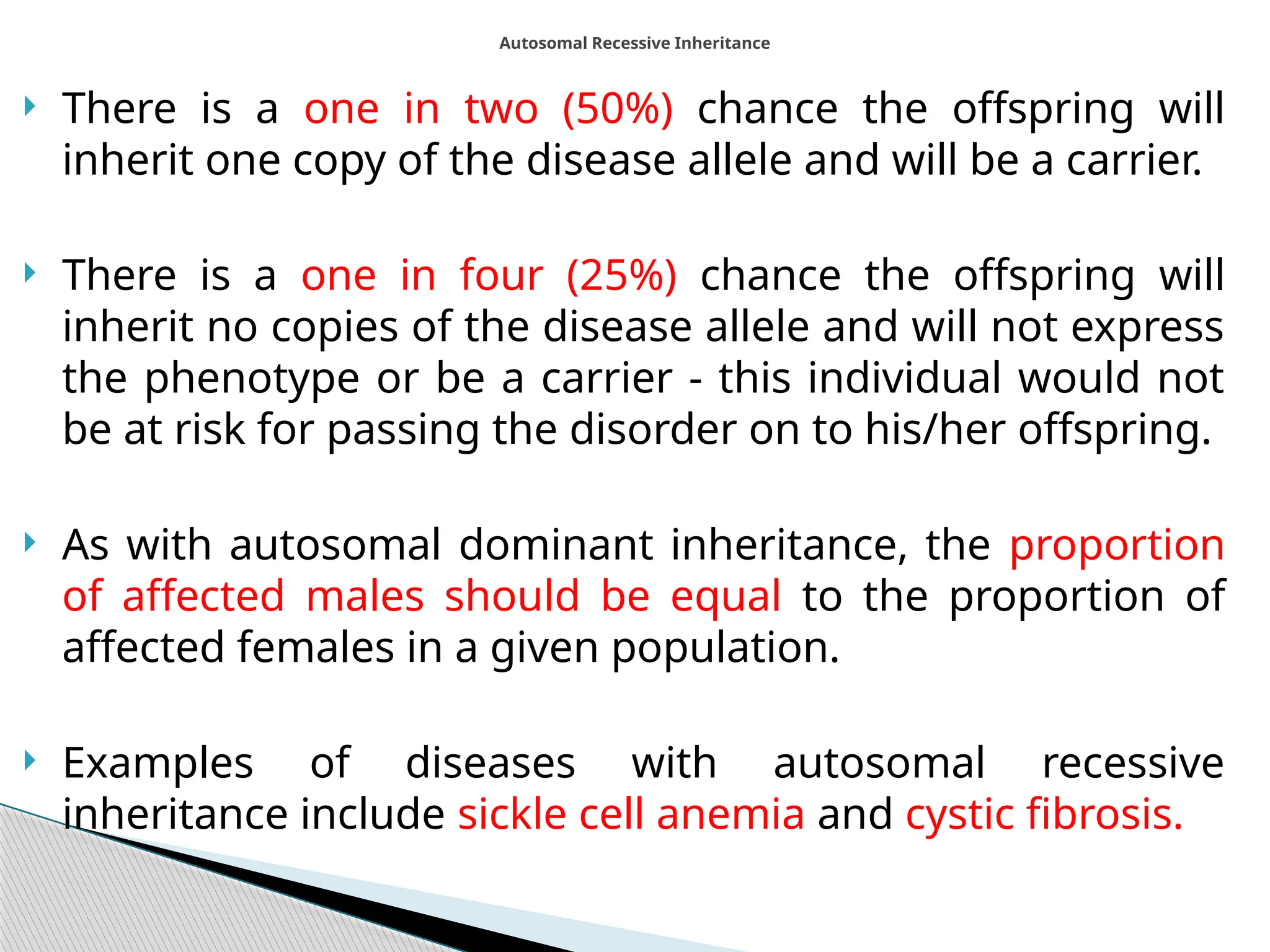  There is a one in two (50%) chance the offspring will
inherit one copy of the disease allele and will be a carrier.
 There is a one in four (25%) chance the offspring will
inherit no copies of the disease allele and will not express
the phenotype or be a carrier - this individual would not
be at risk for passing the disorder on to his/her offspring.
 As with autosomal dominant inheritance, the proportion
of affected males should be equal to the proportion of
affected females in a given population.
 Examples of diseases with autosomal recessive
inheritance include sickle cell anemia and cystic fibrosis.
Autosomal Recessive Inheritance
 
