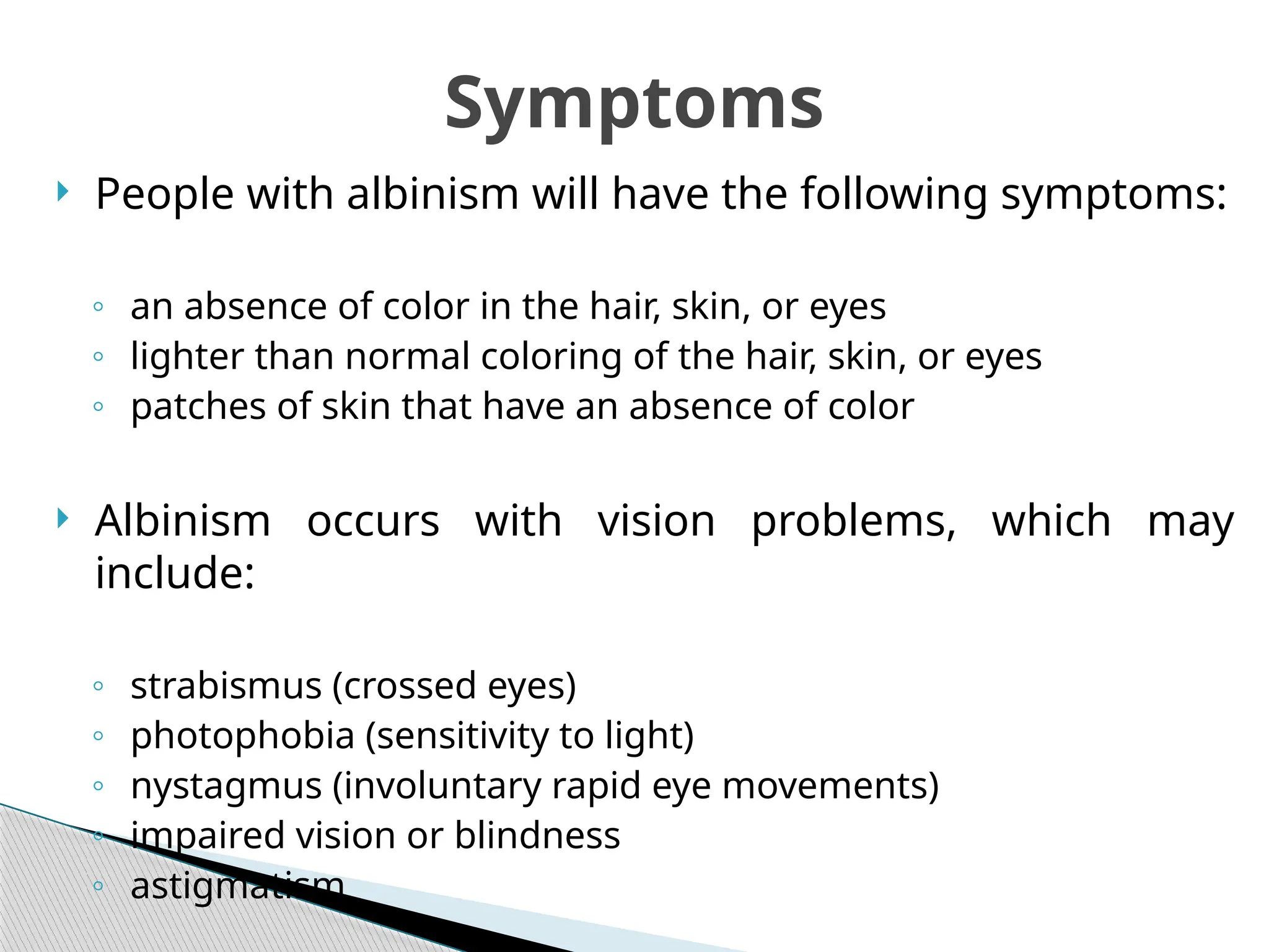  People with albinism will have the following symptoms:
◦ an absence of color in the hair, skin, or eyes
◦ lighter than normal coloring of the hair, skin, or eyes
◦ patches of skin that have an absence of color
 Albinism occurs with vision problems, which may
include:
◦ strabismus (crossed eyes)
◦ photophobia (sensitivity to light)
◦ nystagmus (involuntary rapid eye movements)
◦ impaired vision or blindness
◦ astigmatism
Symptoms
 