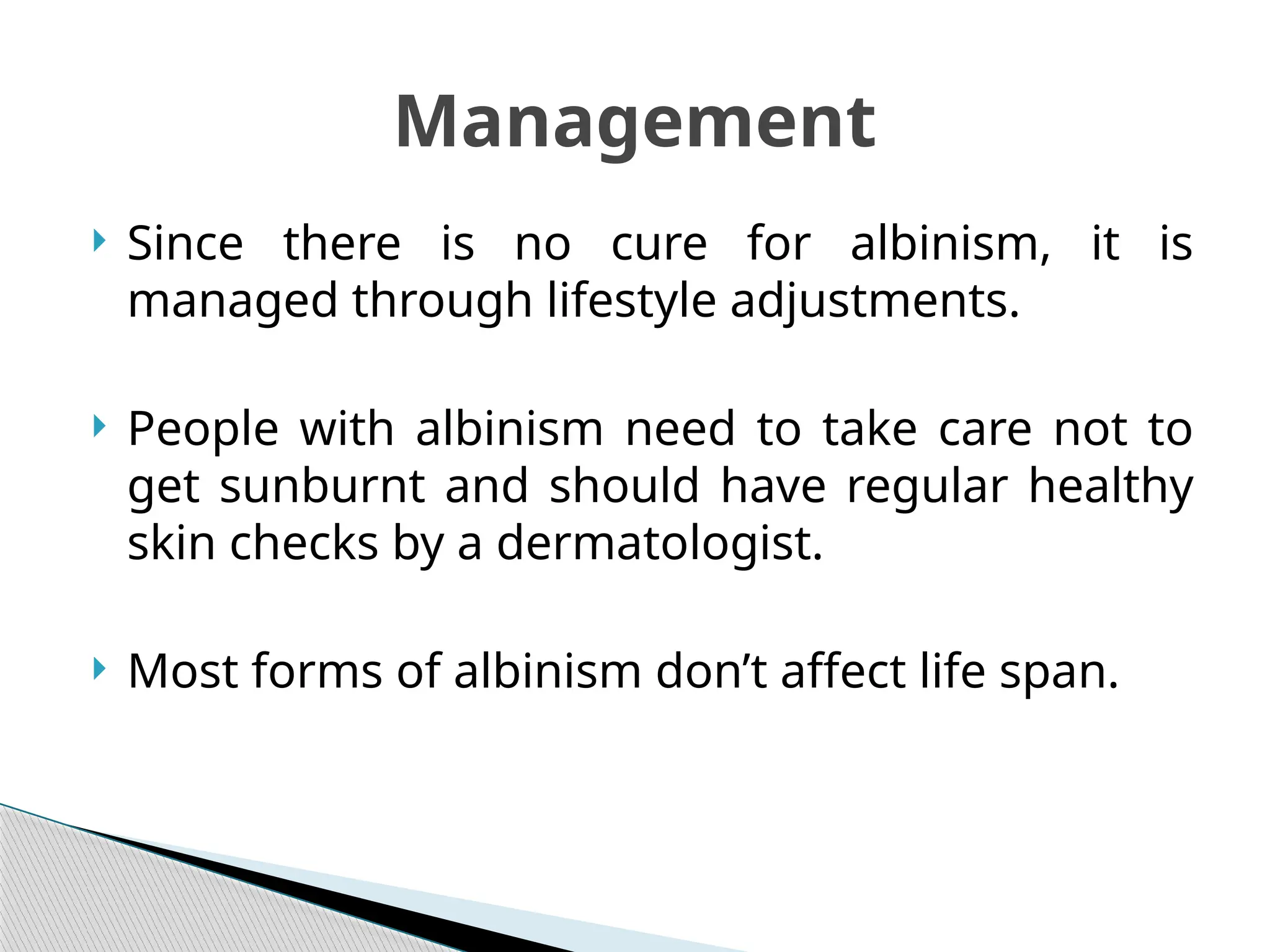  Since there is no cure for albinism, it is
managed through lifestyle adjustments.
 People with albinism need to take care not to
get sunburnt and should have regular healthy
skin checks by a dermatologist.
 Most forms of albinism don’t affect life span.
Management
 