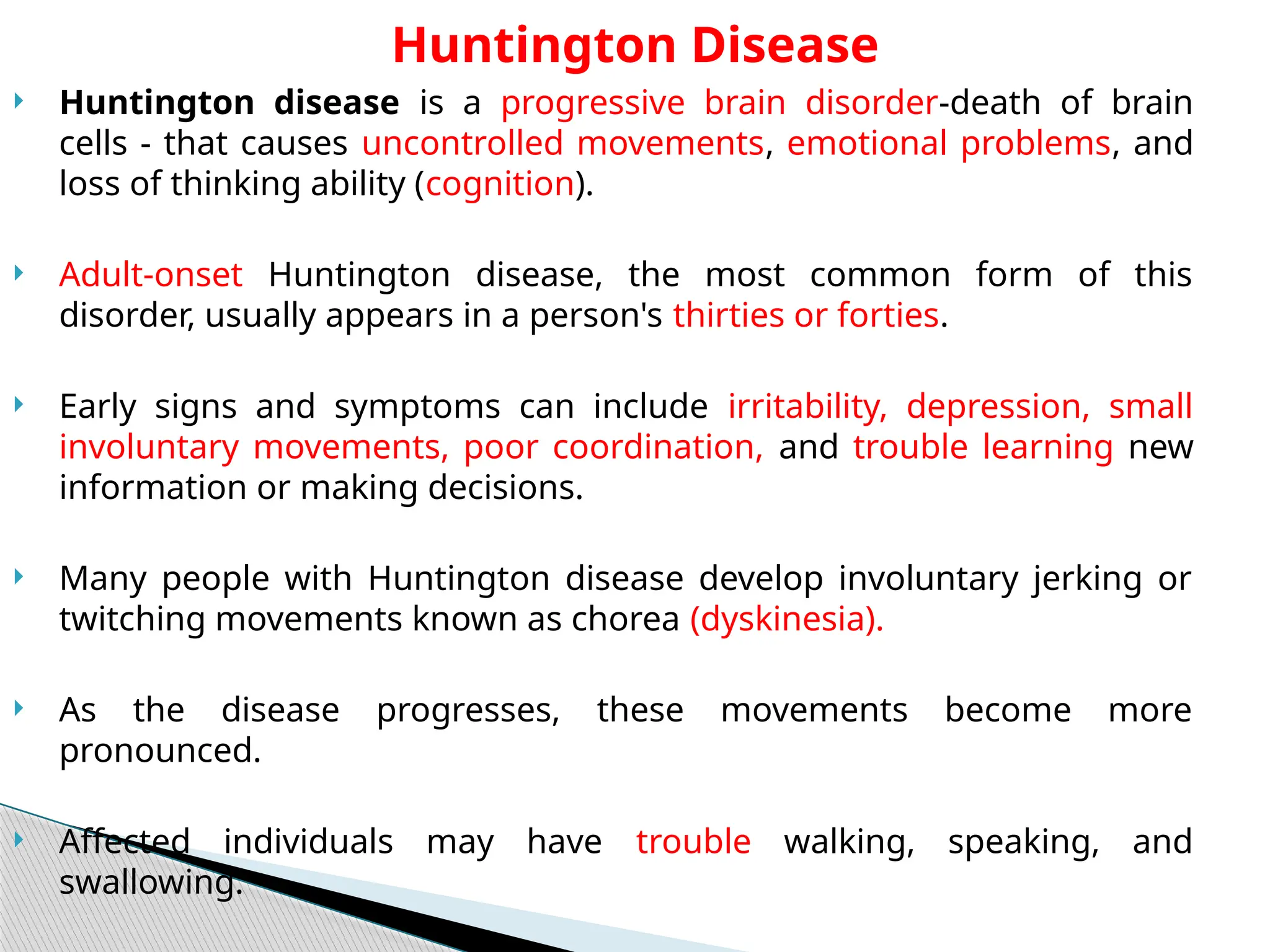  Huntington disease is a progressive brain disorder-death of brain
cells - that causes uncontrolled movements, emotional problems, and
loss of thinking ability (cognition).
 Adult-onset Huntington disease, the most common form of this
disorder, usually appears in a person's thirties or forties.
 Early signs and symptoms can include irritability, depression, small
involuntary movements, poor coordination, and trouble learning new
information or making decisions.
 Many people with Huntington disease develop involuntary jerking or
twitching movements known as chorea (dyskinesia).
 As the disease progresses, these movements become more
pronounced.
 Affected individuals may have trouble walking, speaking, and
swallowing.
Huntington Disease
 