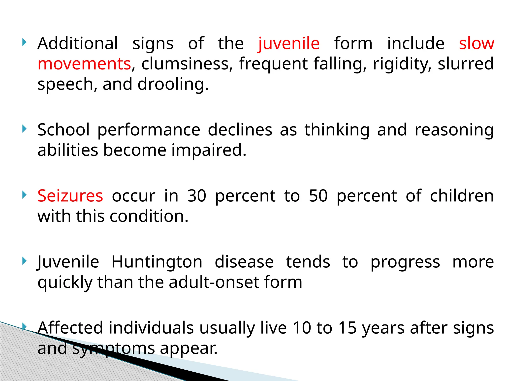 Additional signs of the juvenile form include slow
movements, clumsiness, frequent falling, rigidity, slurred
speech, and drooling.
 School performance declines as thinking and reasoning
abilities become impaired.
 Seizures occur in 30 percent to 50 percent of children
with this condition.
 Juvenile Huntington disease tends to progress more
quickly than the adult-onset form
 Affected individuals usually live 10 to 15 years after signs
and symptoms appear.
 