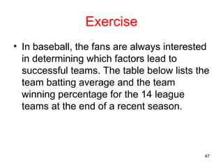 Exercise
• In baseball, the fans are always interested
in determining which factors lead to
successful teams. The table below lists the
team batting average and the team
winning percentage for the 14 league
teams at the end of a recent season.
47
 