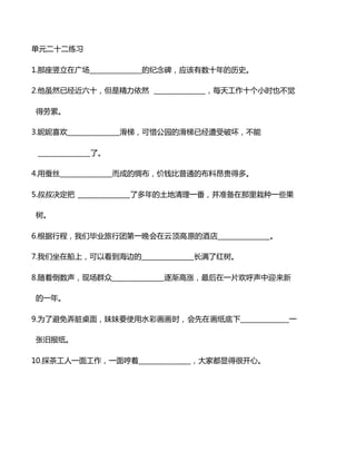 单元二十二练习
1.那座竖立在广场_______________的纪念碑，应该有数十年的历史。
2.他虽然已经近六十，但是精力依然 _______________，每天工作十个小时也不觉
得劳累。
3.妮妮喜欢_______________滑梯，可惜公园的滑梯已经遭受破坏，不能
_______________了。
4.用蚕丝_______________而成的绸布，价钱比普通的布料昂贵得多。
5.叔叔决定把 _______________了多年的土地清理一番，并准备在那里栽种一些果
树。
6.根据行程，我们毕业旅行团第一晚会在云顶高原的酒店_______________。
7.我们坐在船上，可以看到海边的_______________长满了红树。
8.随着倒数声，现场群众_______________逐渐高涨，最后在一片欢呼声中迎来新
的一年。
9.为了避免弄脏桌面，妹妹要使用水彩画画时，会先在画纸底下______________一
张旧报纸。
10.採茶工人一面工作，一面哼着_______________，大家都显得很开心。
 