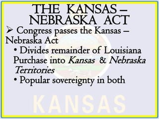 THE KANSAS –
     NEBRASKA ACT
 Congress passes the Kansas –
Nebraska Act
 • Divides remainder of Louisiana
 Purchase into Kansas & Nebraska
 Territories
 • Popular sovereignty in both
 