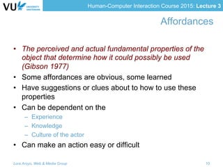 Human-Computer Interaction Course 2015: Lecture 3
Affordances
•  The perceived and actual fundamental properties of the
object that determine how it could possibly be used
(Gibson 1977)
•  Some affordances are obvious, some learned
•  Have suggestions or clues about to how to use these
properties
•  Can be dependent on the
–  Experience
–  Knowledge
–  Culture of the actor
•  Can make an action easy or difficult
Lora Aroyo, Web & Media Group 10
 