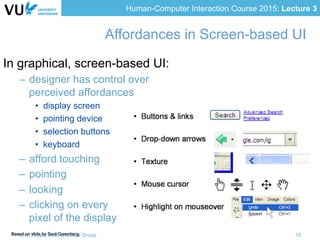 Human-Computer Interaction Course 2015: Lecture 3
Based on slide by Saul Greenberg
In graphical, screen-based UI:
–  designer has control over
perceived affordances
•  display screen
•  pointing device
•  selection buttons
•  keyboard
–  afford touching
–  pointing
–  looking
–  clicking on every
pixel of the display
Affordances in Screen-based UI
Lora Aroyo, Web & Media Group 15
 
