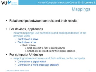 Human-Computer Interaction Course 2015: Lecture 3
Mappings
•  Relationships between controls and their results
•  For devices, appliances
–  natural mappings use constraints and correspondences in the
physical world
•  Controls on a stove
•  Controls on a car
–  Radio volume
»  Knob goes left to right to control volume
»  Should also go in and out for front to rear speakers
•  For computer UI design
–  mapping between controls and their actions on the computer
•  Controls on a digital watch
•  Controls on a word processor program
Lora Aroyo, Web & Media Group 17
 