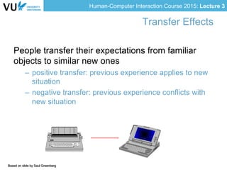 Human-Computer Interaction Course 2015: Lecture 3
Based on slide by Saul Greenberg
Transfer Effects
People transfer their expectations from familiar
objects to similar new ones
–  positive transfer: previous experience applies to new
situation
–  negative transfer: previous experience conflicts with
new situation
 