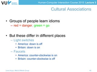 Human-Computer Interaction Course 2015: Lecture 3
Cultural Associations
•  Groups of people learn idioms
–  red = danger, green = go
•  But these differ in different places
–  Light switches
•  America: down is off
•  Britain: down is on
–  Faucets
•  America: counter-clockwise is on
•  Britain: counter-clockwise is off
Lora Aroyo, Web & Media Group 40
 