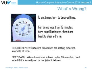 Human-Computer Interaction Course 2015: Lecture 3
What’s Wrong?
CONSISTENCY: Different procedure for setting different
intervals of time.
FEEDBACK: When timer is at a time under 15 minutes, hard
to tell if it’s actually on or not (silent failure).
Lora Aroyo, Web & Media Group 46
 