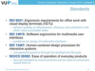 Human-Computer Interaction Course 2015: Lecture 3
Standards
•  ISO 9241: Ergonomic requirements for office work with
visual display terminals (VDTs)
–  defines usability as effectiveness, efficiency and satisfaction with
which users accomplish tasks
•  ISO 14915: Software ergonomics for multimedia user
interfaces
–  guidelines for design of multimedia interfaces
•  ISO 13407: Human-centered design processes for
interactive systems
–  management guidance through the development life-cycle
•  ISO/CD 20282: Ease of operation of everyday products
–  four-part standard to ensure products can be used as consumers
expect them to
Lora Aroyo, Web & Media Group 51
 