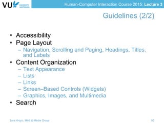 Human-Computer Interaction Course 2015: Lecture 3
Guidelines (2/2)
•  Accessibility
•  Page Layout
–  Navigation, Scrolling and Paging, Headings, Titles,
and Labels
•  Content Organization
–  Text Appearance
–  Lists
–  Links
–  Screen–Based Controls (Widgets)
–  Graphics, Images, and Multimedia
•  Search
Lora Aroyo, Web & Media Group 53
 