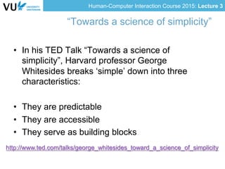 Human-Computer Interaction Course 2015: Lecture 3
“Towards a science of simplicity”
•  In his TED Talk “Towards a science of
simplicity”, Harvard professor George
Whitesides breaks ‘simple’ down into three
characteristics:
•  They are predictable
•  They are accessible
•  They serve as building blocks
http://www.ted.com/talks/george_whitesides_toward_a_science_of_simplicity
 