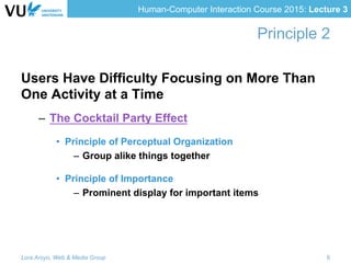Human-Computer Interaction Course 2015: Lecture 3
Principle 2
Users Have Difficulty Focusing on More Than
One Activity at a Time
–  The Cocktail Party Effect
•  Principle of Perceptual Organization
–  Group alike things together
•  Principle of Importance
–  Prominent display for important items
Lora Aroyo, Web & Media Group 6
 