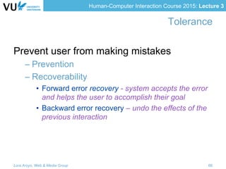 Human-Computer Interaction Course 2015: Lecture 3
Tolerance
Prevent user from making mistakes
– Prevention
– Recoverability
•  Forward error recovery - system accepts the error
and helps the user to accomplish their goal
•  Backward error recovery – undo the effects of the
previous interaction
Lora Aroyo, Web & Media Group 66
 