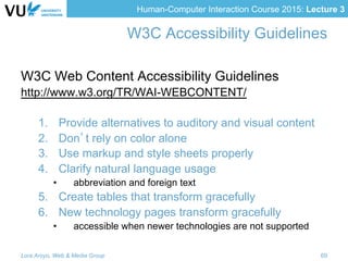 Human-Computer Interaction Course 2015: Lecture 3
W3C Accessibility Guidelines
W3C Web Content Accessibility Guidelines
http://www.w3.org/TR/WAI-WEBCONTENT/
1.  Provide alternatives to auditory and visual content
2.  Don’t rely on color alone
3.  Use markup and style sheets properly
4.  Clarify natural language usage
•  abbreviation and foreign text
5.  Create tables that transform gracefully
6.  New technology pages transform gracefully
•  accessible when newer technologies are not supported
Lora Aroyo, Web & Media Group 69
 