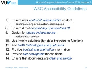 Human-Computer Interaction Course 2015: Lecture 3
W3C Accessibility Guidelines
7.  Ensure user control of time-sensitive content
–  pausing/stoping of animation, scrolling, etc.
8.  Ensure direct accessibility of embedded UI
9.  Design for device independence
–  various input devices
10.  Use interim solutions (for older browsers to function)
11.  Use W3C technologies and guidelines
12.  Provide context and orientation information
13.  Provide clear navigation mechanisms
14.  Ensure that documents are clear and simple
Lora Aroyo, Web & Media Group 70
 