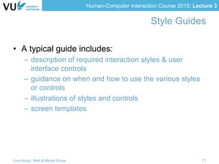 Human-Computer Interaction Course 2015: Lecture 3
Style Guides
•  A typical guide includes:
–  description of required interaction styles & user
interface controls
–  guidance on when and how to use the various styles
or controls
–  illustrations of styles and controls
–  screen templates
Lora Aroyo, Web & Media Group 71
 