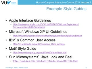 Human-Computer Interaction Course 2015: Lecture 3
Example Style Guides
•  Apple Interface Guidelines
–  http://developer.apple.com/DOCUMENTATION/UserExperience/
Conceptual/AppleHIGuidelines/
•  Microsoft Windows XP UI Guidelines
–  http://www.microsoft.com/whdc/Resources/windowsxp/default.mspx
•  IBM’s Common User Access
–  http://en.wikipedia.org/wiki/Common_User_Access
•  Motif Style Guide
–  http://www.opengroup.org/motif/motif.data.sheet.htm
•  Sun Microsystems’ Java Look and Feel
–  http://java.sun.com/products/jlf/ed2/book/HIGTitle.html
Lora Aroyo, Web & Media Group 73
 