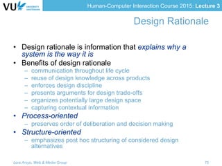 Human-Computer Interaction Course 2015: Lecture 3
Design Rationale
•  Design rationale is information that explains why a
system is the way it is
•  Benefits of design rationale
–  communication throughout life cycle
–  reuse of design knowledge across products
–  enforces design discipline
–  presents arguments for design trade-offs
–  organizes potentially large design space
–  capturing contextual information
•  Process-oriented
–  preserves order of deliberation and decision making
•  Structure-oriented
–  emphasizes post hoc structuring of considered design
alternatives
Lora Aroyo, Web & Media Group 75
 