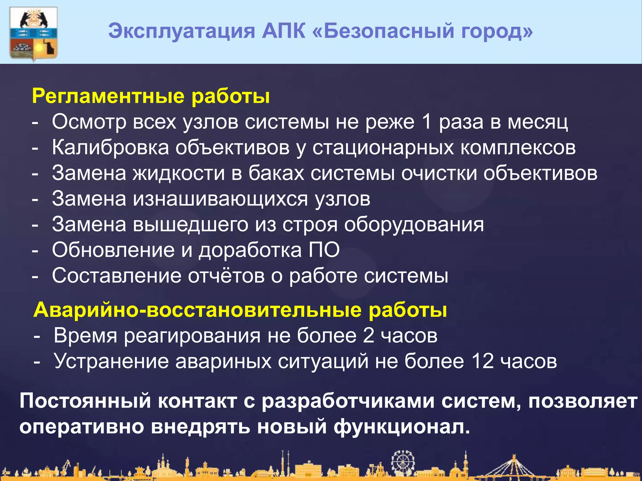 Эксплуатация АПК «Безопасный город»
Регламентные работы
- Осмотр всех узлов системы не реже 1 раза в месяц
- Калибровка объективов у стационарных комплексов
- Замена жидкости в баках системы очистки объективов
- Замена изнашивающихся узлов
- Замена вышедшего из строя оборудования
- Обновление и доработка ПО
- Составление отчѐтов о работе системы
Аварийно-восстановительные работы
- Время реагирования не более 2 часов
- Устранение авариных ситуаций не более 12 часов
Постоянный контакт с разработчиками систем, позволяет
оперативно внедрять новый функционал.
 