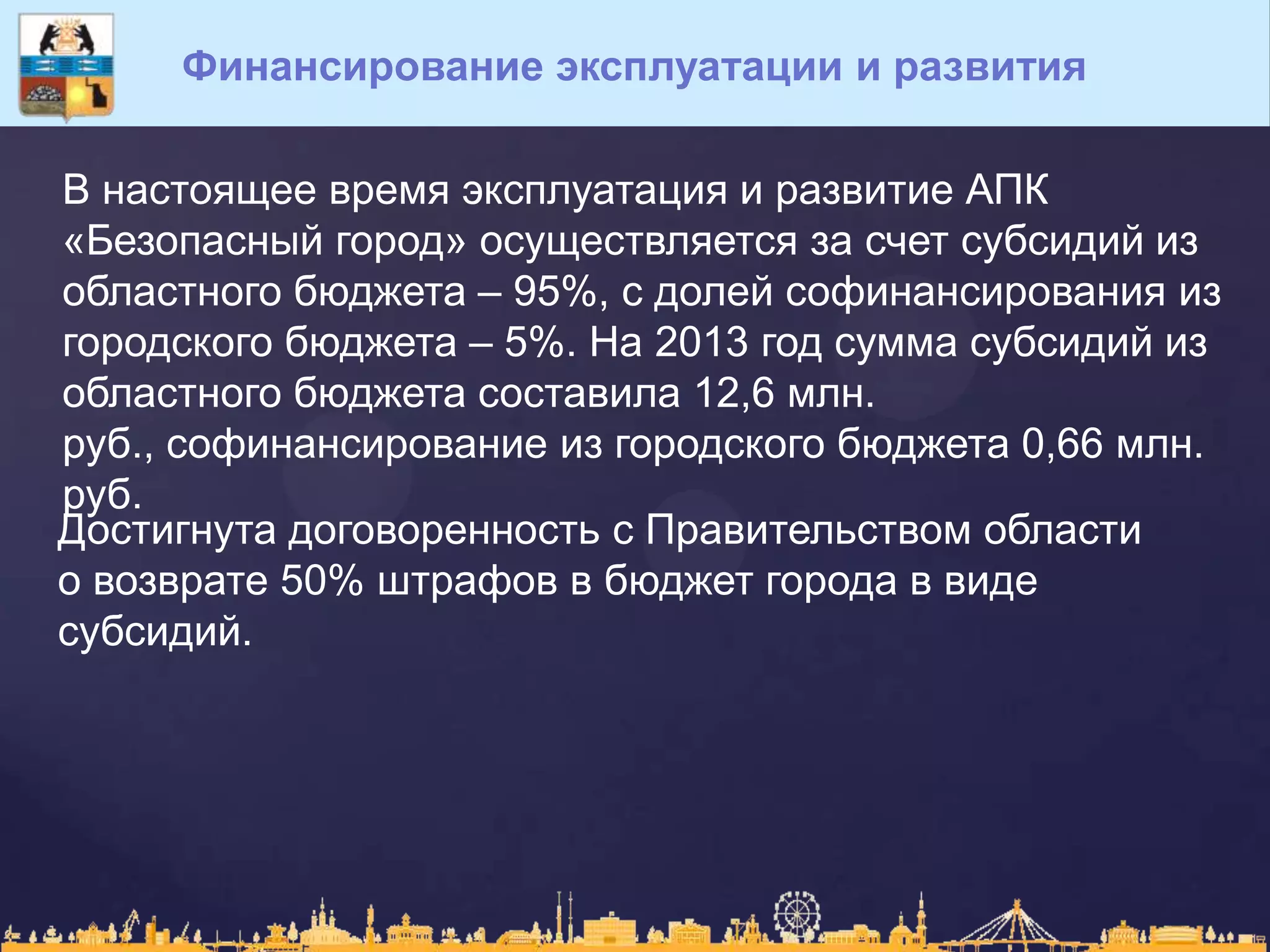 Финансирование эксплуатации и развития
В настоящее время эксплуатация и развитие АПК
«Безопасный город» осуществляется за счет субсидий из
областного бюджета – 95%, с долей софинансирования из
городского бюджета – 5%. На 2013 год сумма субсидий из
областного бюджета составила 12,6 млн.
руб., софинансирование из городского бюджета 0,66 млн.
руб.
Достигнута договоренность с Правительством области
о возврате 50% штрафов в бюджет города в виде
субсидий.
 
