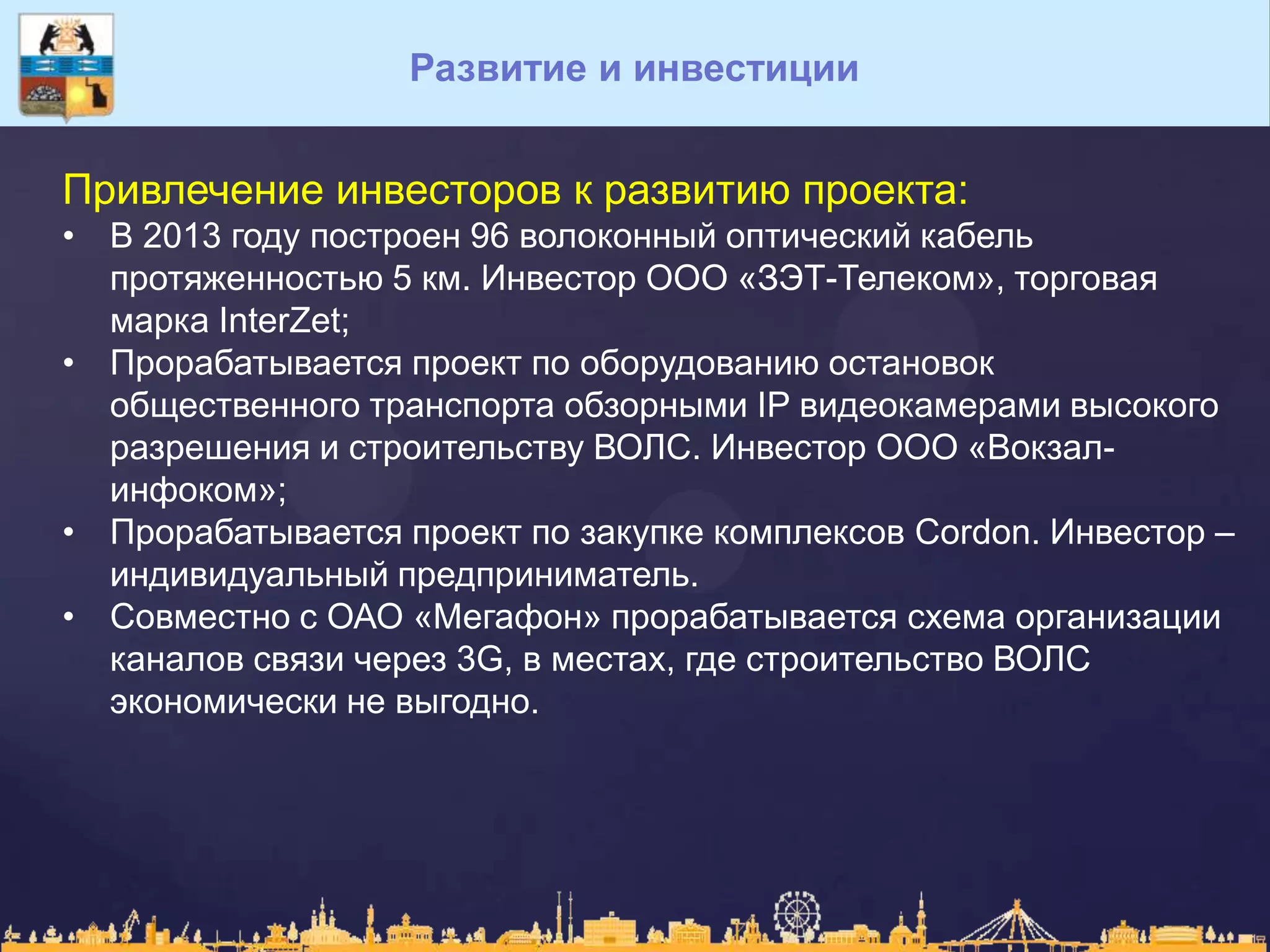 Развитие и инвестиции
Привлечение инвесторов к развитию проекта:
• В 2013 году построен 96 волоконный оптический кабель
протяженностью 5 км. Инвестор ООО «ЗЭТ-Телеком», торговая
марка InterZet;
• Прорабатывается проект по оборудованию остановок
общественного транспорта обзорными IP видеокамерами высокого
разрешения и строительству ВОЛС. Инвестор ООО «Вокзал-
инфоком»;
• Прорабатывается проект по закупке комплексов Cordon. Инвестор –
индивидуальный предприниматель.
• Совместно с ОАО «Мегафон» прорабатывается схема организации
каналов связи через 3G, в местах, где строительство ВОЛС
экономически не выгодно.
 