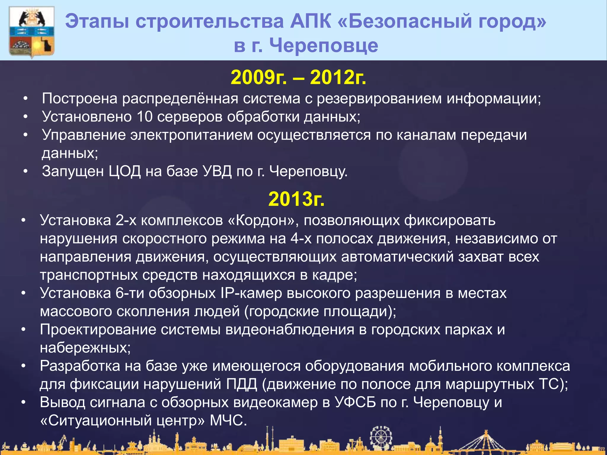 2009г. – 2012г.
• Построена распределѐнная система с резервированием информации;
• Установлено 10 серверов обработки данных;
• Управление электропитанием осуществляется по каналам передачи
данных;
• Запущен ЦОД на базе УВД по г. Череповцу.
Этапы строительства АПК «Безопасный город»
в г. Череповце
2013г.
• Установка 2-х комплексов «Кордон», позволяющих фиксировать
нарушения скоростного режима на 4-х полосах движения, независимо от
направления движения, осуществляющих автоматический захват всех
транспортных средств находящихся в кадре;
• Установка 6-ти обзорных IP-камер высокого разрешения в местах
массового скопления людей (городские площади);
• Проектирование системы видеонаблюдения в городских парках и
набережных;
• Разработка на базе уже имеющегося оборудования мобильного комплекса
для фиксации нарушений ПДД (движение по полосе для маршрутных ТС);
• Вывод сигнала с обзорных видеокамер в УФСБ по г. Череповцу и
«Ситуационный центр» МЧС.
 