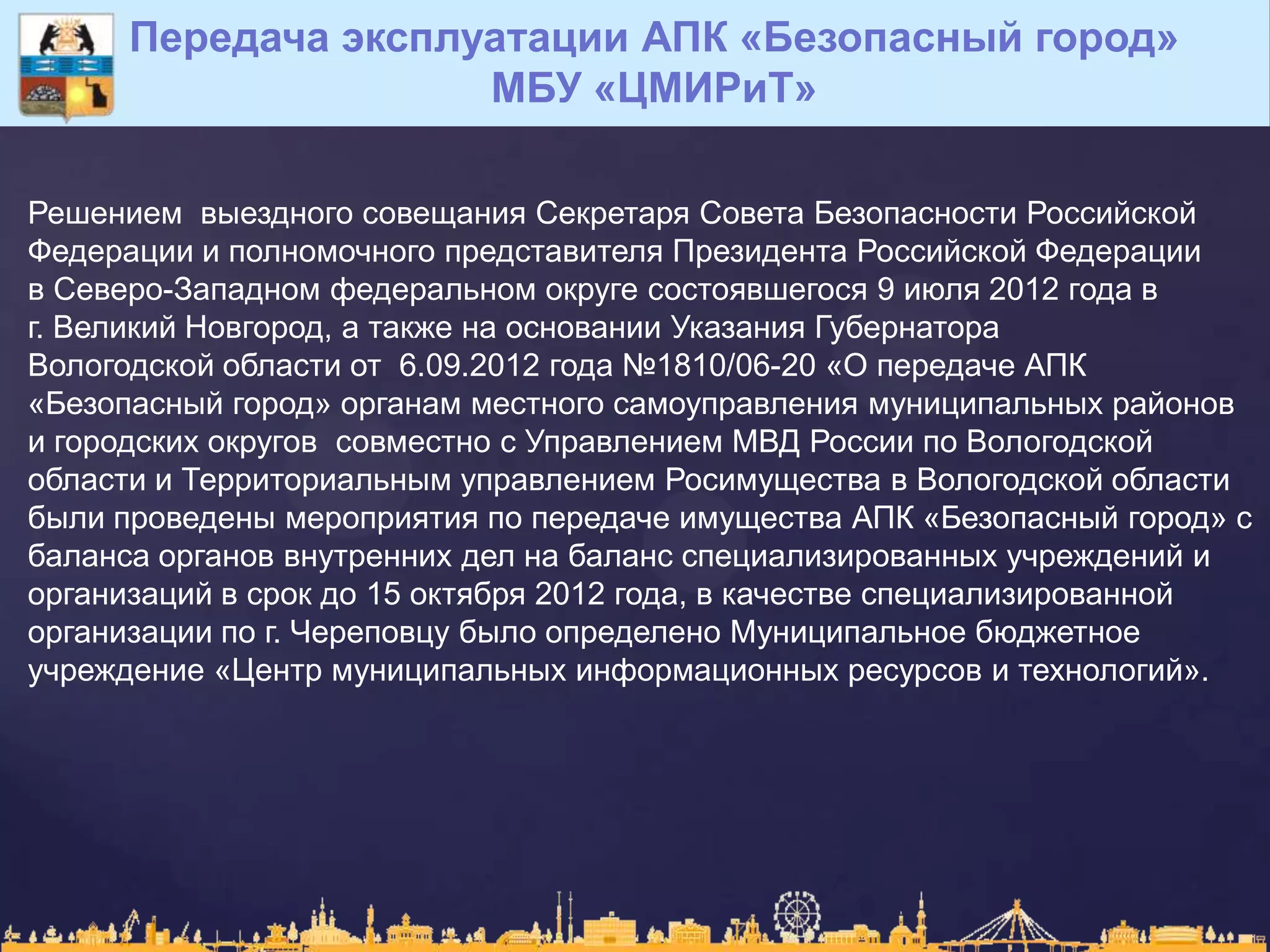Передача эксплуатации АПК «Безопасный город»
МБУ «ЦМИРиТ»
Решением выездного совещания Секретаря Совета Безопасности Российской
Федерации и полномочного представителя Президента Российской Федерации
в Северо-Западном федеральном округе состоявшегося 9 июля 2012 года в
г. Великий Новгород, а также на основании Указания Губернатора
Вологодской области от 6.09.2012 года №1810/06-20 «О передаче АПК
«Безопасный город» органам местного самоуправления муниципальных районов
и городских округов совместно с Управлением МВД России по Вологодской
области и Территориальным управлением Росимущества в Вологодской области
были проведены мероприятия по передаче имущества АПК «Безопасный город» с
баланса органов внутренних дел на баланс специализированных учреждений и
организаций в срок до 15 октября 2012 года, в качестве специализированной
организации по г. Череповцу было определено Муниципальное бюджетное
учреждение «Центр муниципальных информационных ресурсов и технологий».
 