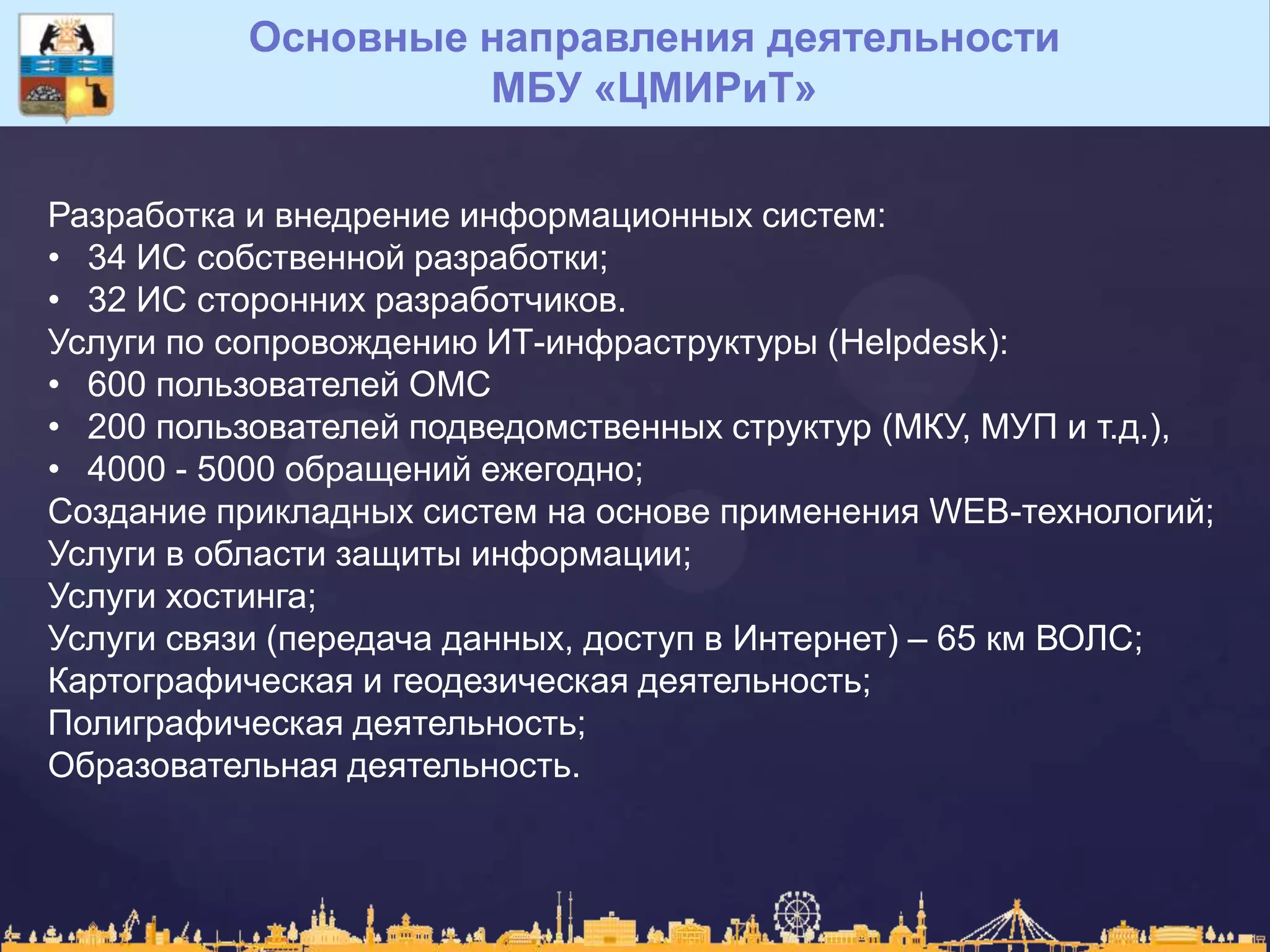 Основные направления деятельности
МБУ «ЦМИРиТ»
Разработка и внедрение информационных систем:
• 34 ИС собственной разработки;
• 32 ИС сторонних разработчиков.
Услуги по сопровождению ИТ-инфраструктуры (Helpdesk):
• 600 пользователей ОМС
• 200 пользователей подведомственных структур (МКУ, МУП и т.д.),
• 4000 - 5000 обращений ежегодно;
Создание прикладных систем на основе применения WEB-технологий;
Услуги в области защиты информации;
Услуги хостинга;
Услуги связи (передача данных, доступ в Интернет) – 65 км ВОЛС;
Картографическая и геодезическая деятельность;
Полиграфическая деятельность;
Образовательная деятельность.
 