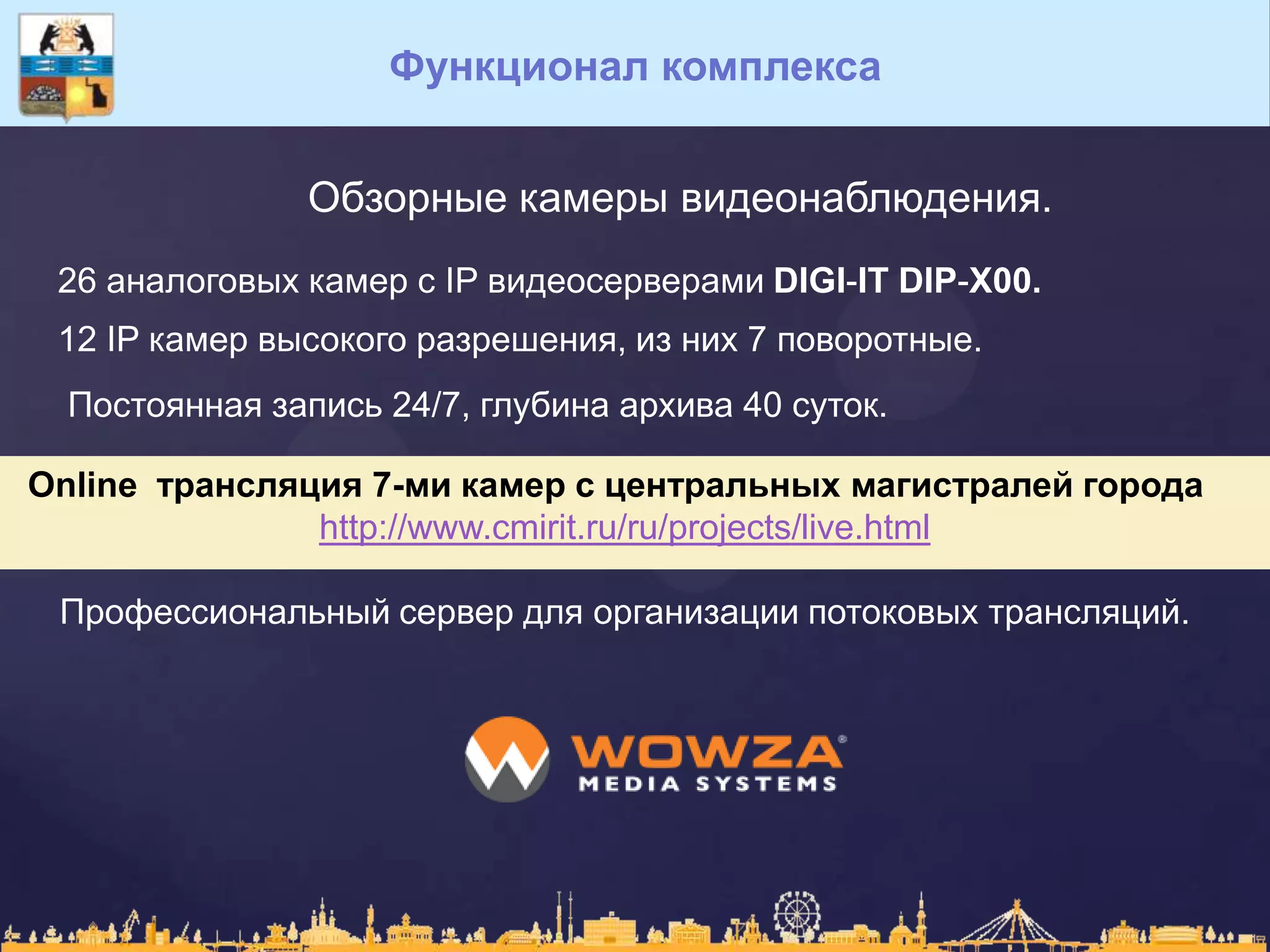 Функционал комплекса
Обзорные камеры видеонаблюдения.
26 аналоговых камер с IP видеосерверами DIGI-IT DIP-X00.
12 IP камер высокого разрешения, из них 7 поворотные.
Постоянная запись 24/7, глубина архива 40 суток.
Online трансляция 7-ми камер с центральных магистралей города
http://www.cmirit.ru/ru/projects/live.html
Профессиональный сервер для организации потоковых трансляций.
 