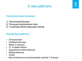 С кем работать 
13 
Угроза репутации компании: 
1) Политические блогеры 
2) Пишущие на религиозные темы 
3) % негатива в блоге превышает позитив 
Рекомендую работать: 
• Путешествия 
• Сообщества мам 
• Мода и шоппинг 
• IT- и гаджет-блоги 
• Социально-ответственные 
• Общественные 
• Спорт 
• Все остальные за исключением пунктов 1-3 выше 
 