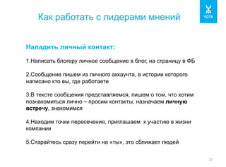 Как работать с лидерами мнений 
15 
Наладить личный контакт: 
1. Написать блогеру личное сообщение в блог, на страницу в ФБ 
2. Сообщение пишем из личного аккаунта, в истории которого 
написано кто вы, где работаете 
3. В тексте сообщения представляемся, пишем о том, что хотим 
познакомиться лично – просим контакты, назначаем личную 
встречу, знакомимся 
4. Находим точки пересечения, приглашаем к участию в жизни 
компании 
5. Старайтесь сразу перейти на «ты», это сближает людей 
 