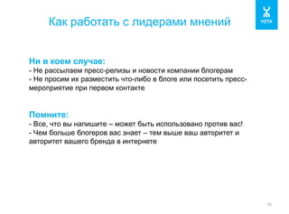 Как работать с лидерами мнений 
16 
Ни в коем случае: 
- Не рассылаем пресс-релизы и новости компании блогерам 
- Не просим их разместить что-либо в блоге или посетить пресс- 
мероприятие при первом контакте 
Помните: 
- Все, что вы напишите – может быть использовано против вас! 
- Чем больше блогеров вас знает – тем выше ваш авторитет и 
авторитет вашего бренда в интернете 
 