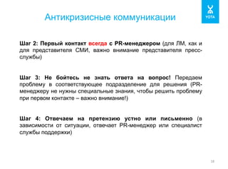 Антикризисные коммуникации 
18 
Шаг 2: Первый контакт всегда с PR-менеджером (для ЛМ, как и 
для представителя СМИ, важно внимание представителя пресс- 
службы) 
Шаг 3: Не бойтесь не знать ответа на вопрос! Передаем 
проблему в соответствующее подразделение для решения (PR- 
менеджеру не нужны специальные знания, чтобы решить проблему 
при первом контакте – важно внимание!) 
Шаг 4: Отвечаем на претензию устно или письменно (в 
зависимости от ситуации, отвечает PR-менеджер или специалист 
службы поддержки) 
 