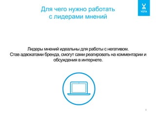 Для чего нужно работать 
с лидерами мнений 
6 
Лидеры мнений идеальны для работы с негативом. 
Став адвокатами бренда, смогут сами реагировать на комментарии и 
обсуждения в интернете. 
 