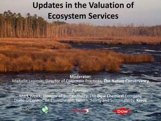 Updates in the Valuation of
              Ecosystem Services




                                 Moderator:
Michelle Lapinski, Director of Corporate Practices, The Nature Conservancy

                                Panelists:
    Mark Weick, Director of Sustainability, The Dow Chemical Company
 Diane O'Connor, VP Environment, Health, Safety and Sustainability, Xerox
 