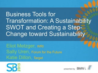 Business Tools for
Transformation: A Sustainability
SWOT and Creating a Step-
Change toward Sustainability
Eliot Metzger, WRI
Sally Uren, Forum for the Future
Katie Dillon, Target
 