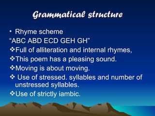 Grammatical structure Rhyme scheme  “ ABC ABD ECD GEH GH” Full of alliteration and internal rhymes, This poem has a pleasing sound. Moving is about moving. Use of stressed. syllables and number of unstressed syllables. Use of strictly iambic. 