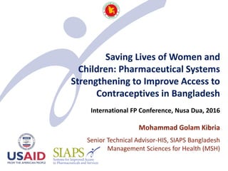 Saving Lives of Women and
Children: Pharmaceutical Systems
Strengthening to Improve Access to
Contraceptives in Bangladesh
International FP Conference, Nusa Dua, 2016
Mohammad Golam Kibria
Senior Technical Advisor-HIS, SIAPS Bangladesh
Management Sciences for Health (MSH)
 