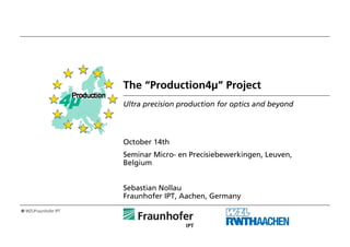 © WZL/Fraunhofer IPT
The “Production4μ” Project
Ultra precision production for optics and beyond
October 14th
Seminar Micro- en Precisiebewerkingen, Leuven,
Belgium
Sebastian Nollau
Fraunhofer IPT, Aachen, Germany
 